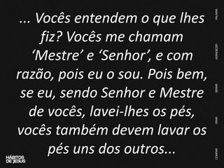 ... Vocês entendem o que lhes
fiz? Vocês me chamam
‘Mestre’ e ‘Senhor’, e com
razão, pois eu o sou. Pois bem,
se eu, sendo Senhor e Mestre
de vocês, lavei-lhes os pés,
vocês também devem lavar os
pés uns dos outros...
 