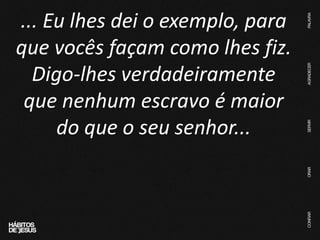 ... Eu lhes dei o exemplo, para
que vocês façam como lhes fiz.
Digo-lhes verdadeiramente
que nenhum escravo é maior
do que o seu senhor...
 