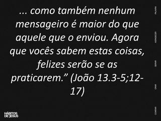 ... como também nenhum
mensageiro é maior do que
aquele que o enviou. Agora
que vocês sabem estas coisas,
felizes serão se as
praticarem.” (João 13.3-5;12-
17)
 