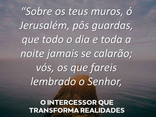 “Sobre os teus muros, ó
Jerusalém, pôs guardas,
que todo o dia e toda a
noite jamais se calarão;
vós, os que fareis
lembrado o Senhor,
 