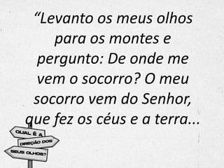“Levanto os meus olhos
para os montes e
pergunto: De onde me
vem o socorro? O meu
socorro vem do Senhor,
que fez os céus e a terra...
 