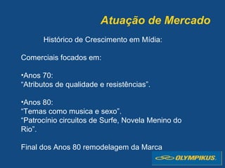Atuação de Mercado
Histórico de Crescimento em Mídia:
Comerciais focados em:
•Anos 70:
“Atributos de qualidade e resistências”.
•Anos 80:
“Temas como musica e sexo”.
“Patrocínio circuitos de Surfe, Novela Menino do
Rio”.
Final dos Anos 80 remodelagem da Marca
 