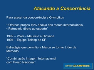 Atacando a Concorrência
Para atacar da concorrência a Olympikus
• Oferece preços 40% abaixo das marca internacionais.
• Patrocínio direto ao esporte”
1992 – Vôlei – Mauricio e Giovane
1994 – Equipe Telesp de SP
Estratégia que permitiu a Marca se tornar Líder de
Mercado
“Combinação Imagem Internacional
com Preço Nacional”
 