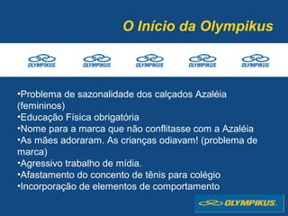 O Início da Olympikus
•Problema de sazonalidade dos calçados Azaléia
(femininos)
•Educação Física obrigatória
•Nome para a marca que não conflitasse com a Azaléia
•As mães adoraram. As crianças odiavam! (problema de
marca)
•Agressivo trabalho de mídia.
•Afastamento do concento de tênis para colégio
•Incorporação de elementos de comportamento
 