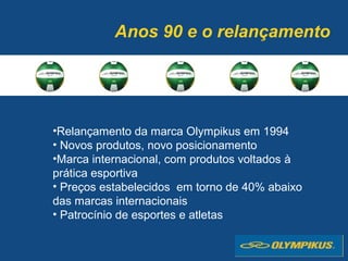 Anos 90 e o relançamento
•Relançamento da marca Olympikus em 1994
• Novos produtos, novo posicionamento
•Marca internacional, com produtos voltados à
prática esportiva
• Preços estabelecidos em torno de 40% abaixo
das marcas internacionais
• Patrocínio de esportes e atletas
 