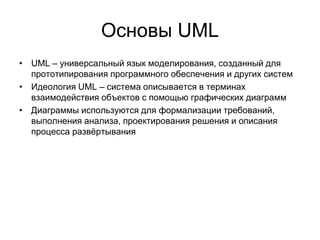 Основы UML
• UML – универсальный язык моделирования, созданный для
прототипирования программного обеспечения и других систем
• Идеология UML – система описывается в терминах
взаимодействия объектов с помощью графических диаграмм
• Диаграммы используются для формализации требований,
выполнения анализа, проектирования решения и описания
процесса развёртывания
 