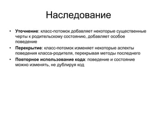 Наследование
• Уточнение: класс-потомок добавляет некоторые существенные
черты к родительскому состоянию, добавляет особое
поведение
• Перекрытие: класс-потомок изменяет некоторые аспекты
поведения класса-родителя, перекрывая методы последнего
• Повторное использование кода: поведение и состояние
можно изменять, не дублируя код
 