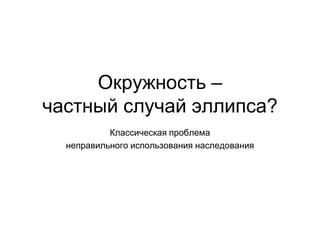 Окружность –
частный случай эллипса?
Классическая проблема
неправильного использования наследования
 