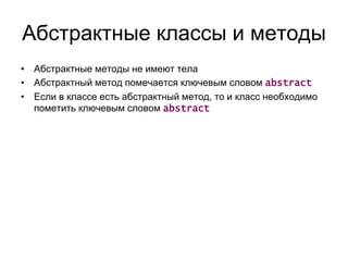 Абстрактные классы и методы
• Абстрактные методы не имеют тела
• Абстрактный метод помечается ключевым словом abstract
• Если в классе есть абстрактный метод, то и класс необходимо
пометить ключевым словом abstract
 