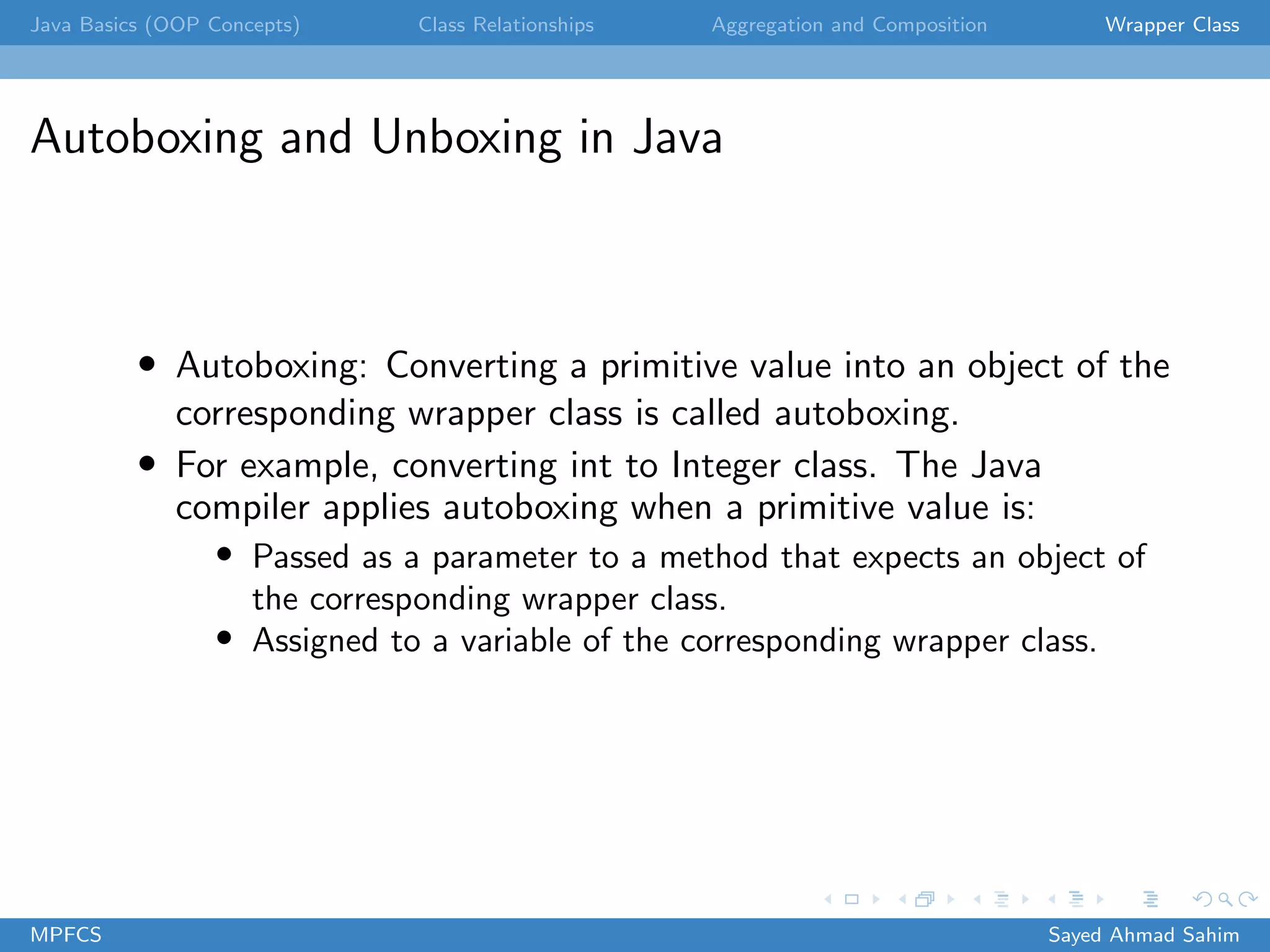 Java Basics (OOP Concepts) Class Relationships Aggregation and Composition Wrapper Class
Autoboxing and Unboxing in Java
• Autoboxing: Converting a primitive value into an object of the
corresponding wrapper class is called autoboxing.
• For example, converting int to Integer class. The Java
compiler applies autoboxing when a primitive value is:
• Passed as a parameter to a method that expects an object of
the corresponding wrapper class.
• Assigned to a variable of the corresponding wrapper class.
MPFCS Sayed Ahmad Sahim
 