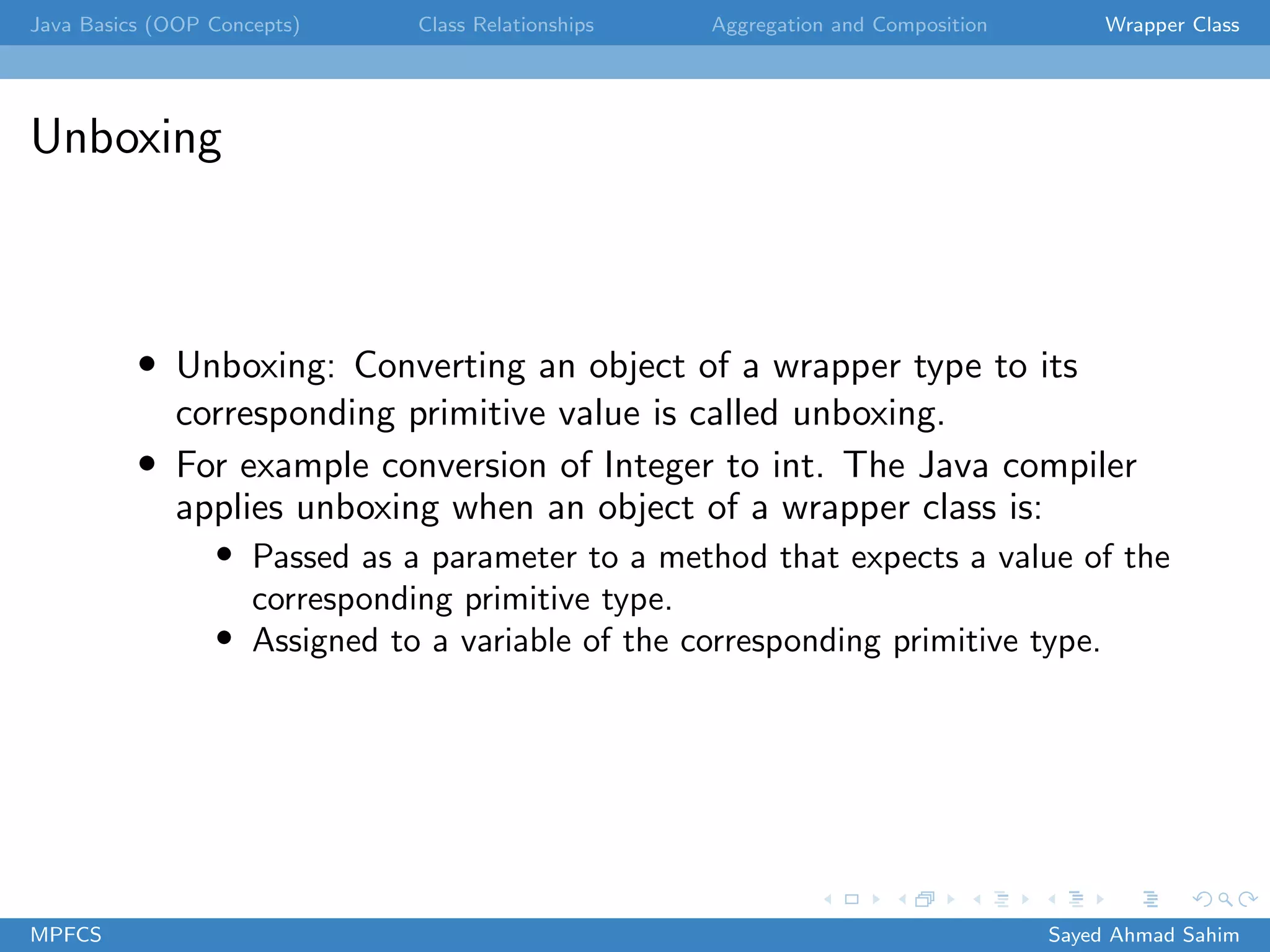 Java Basics (OOP Concepts) Class Relationships Aggregation and Composition Wrapper Class
Unboxing
• Unboxing: Converting an object of a wrapper type to its
corresponding primitive value is called unboxing.
• For example conversion of Integer to int. The Java compiler
applies unboxing when an object of a wrapper class is:
• Passed as a parameter to a method that expects a value of the
corresponding primitive type.
• Assigned to a variable of the corresponding primitive type.
MPFCS Sayed Ahmad Sahim
 