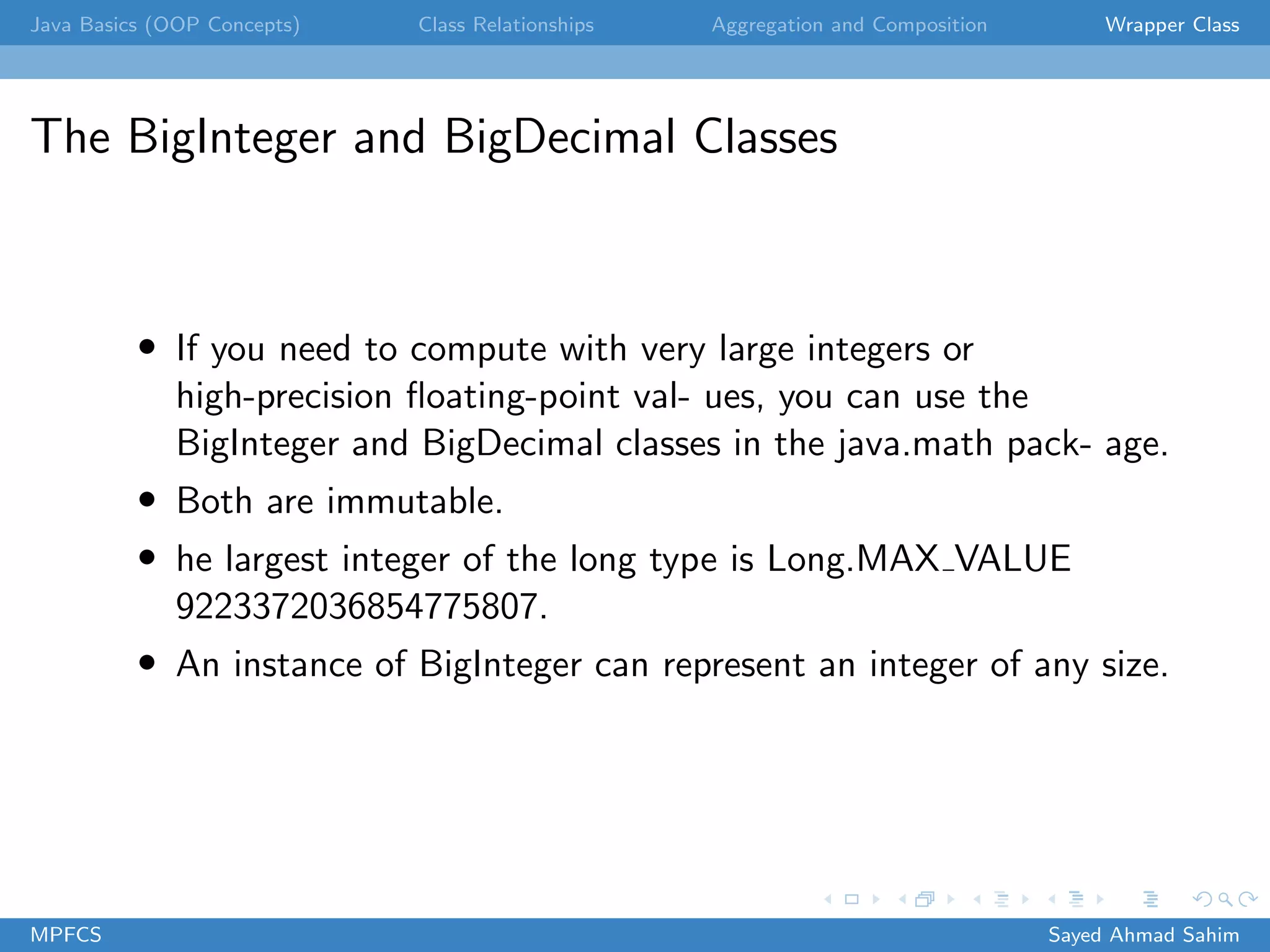 Java Basics (OOP Concepts) Class Relationships Aggregation and Composition Wrapper Class
The BigInteger and BigDecimal Classes
• If you need to compute with very large integers or
high-precision floating-point val- ues, you can use the
BigInteger and BigDecimal classes in the java.math pack- age.
• Both are immutable.
• he largest integer of the long type is Long.MAX VALUE
9223372036854775807.
• An instance of BigInteger can represent an integer of any size.
MPFCS Sayed Ahmad Sahim
 