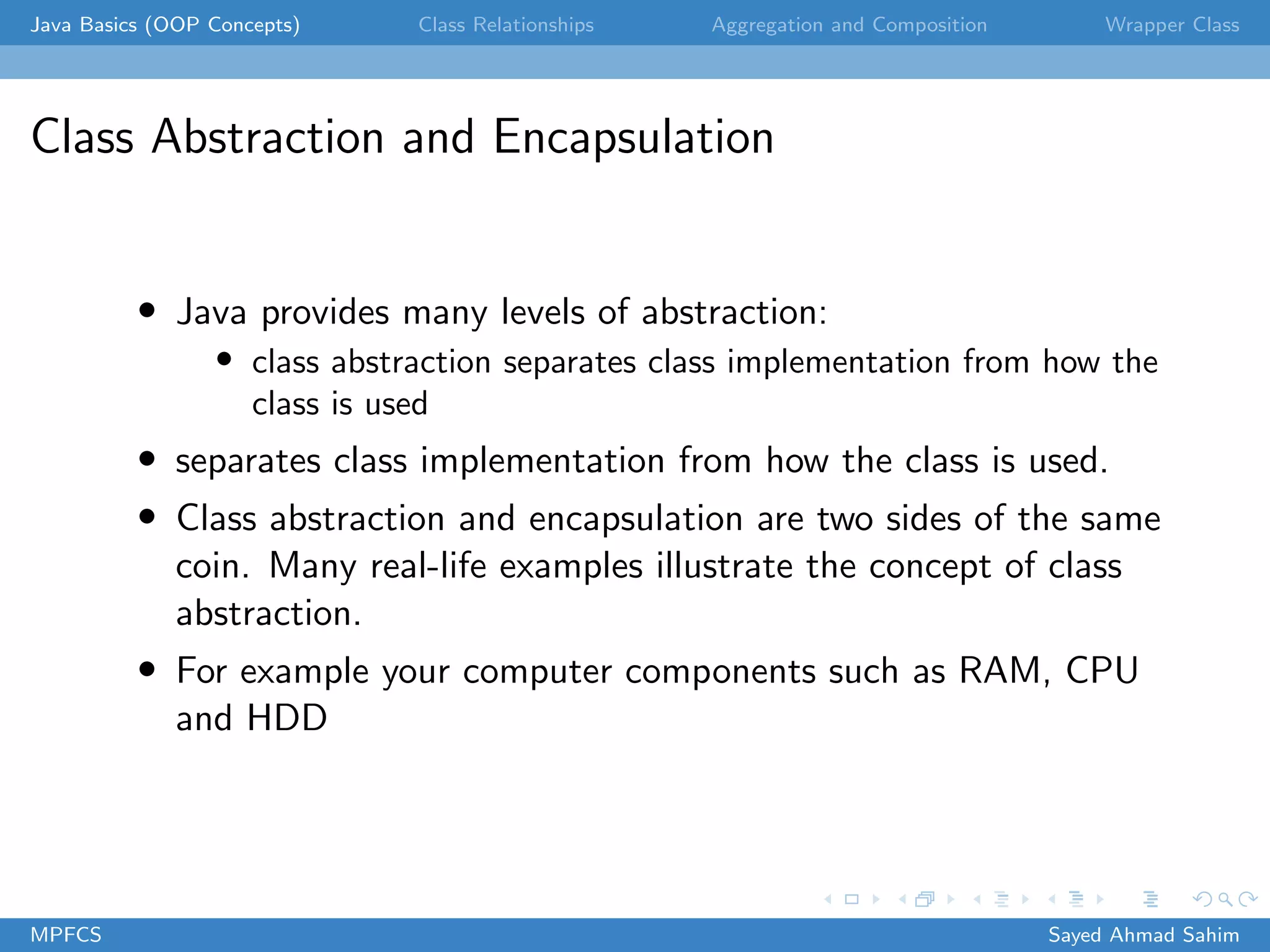 Java Basics (OOP Concepts) Class Relationships Aggregation and Composition Wrapper Class
Class Abstraction and Encapsulation
• Java provides many levels of abstraction:
• class abstraction separates class implementation from how the
class is used
• separates class implementation from how the class is used.
• Class abstraction and encapsulation are two sides of the same
coin. Many real-life examples illustrate the concept of class
abstraction.
• For example your computer components such as RAM, CPU
and HDD
MPFCS Sayed Ahmad Sahim
 