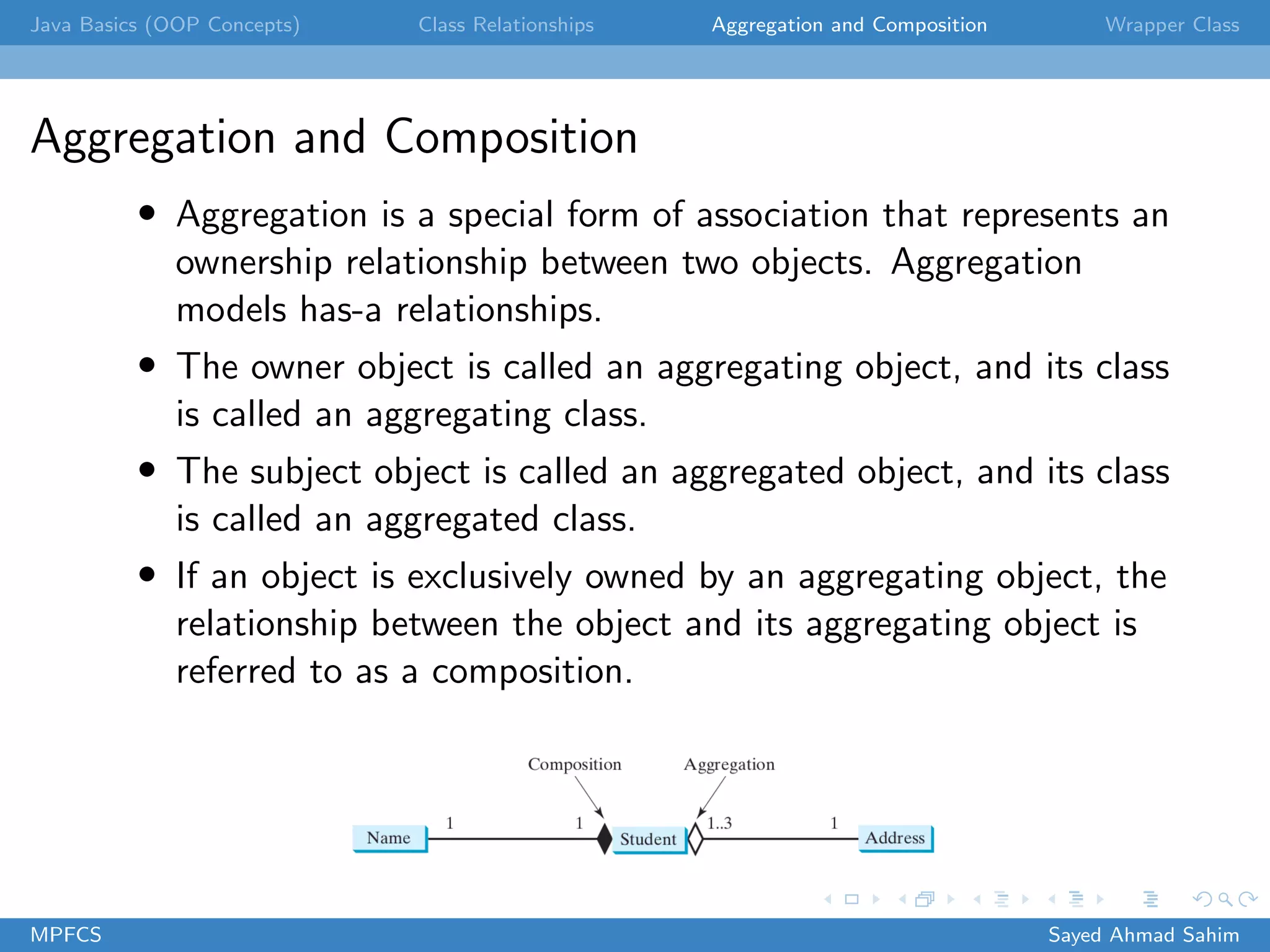 Java Basics (OOP Concepts) Class Relationships Aggregation and Composition Wrapper Class
Aggregation and Composition
• Aggregation is a special form of association that represents an
ownership relationship between two objects. Aggregation
models has-a relationships.
• The owner object is called an aggregating object, and its class
is called an aggregating class.
• The subject object is called an aggregated object, and its class
is called an aggregated class.
• If an object is exclusively owned by an aggregating object, the
relationship between the object and its aggregating object is
referred to as a composition.
MPFCS Sayed Ahmad Sahim
 