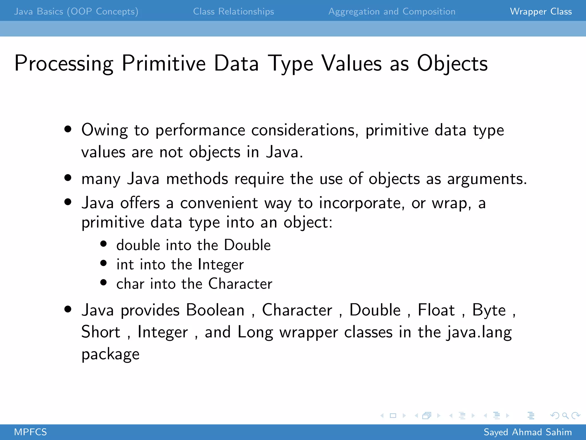 Java Basics (OOP Concepts) Class Relationships Aggregation and Composition Wrapper Class
Processing Primitive Data Type Values as Objects
• Owing to performance considerations, primitive data type
values are not objects in Java.
• many Java methods require the use of objects as arguments.
• Java offers a convenient way to incorporate, or wrap, a
primitive data type into an object:
• double into the Double
• int into the Integer
• char into the Character
• Java provides Boolean , Character , Double , Float , Byte ,
Short , Integer , and Long wrapper classes in the java.lang
package
MPFCS Sayed Ahmad Sahim
 
