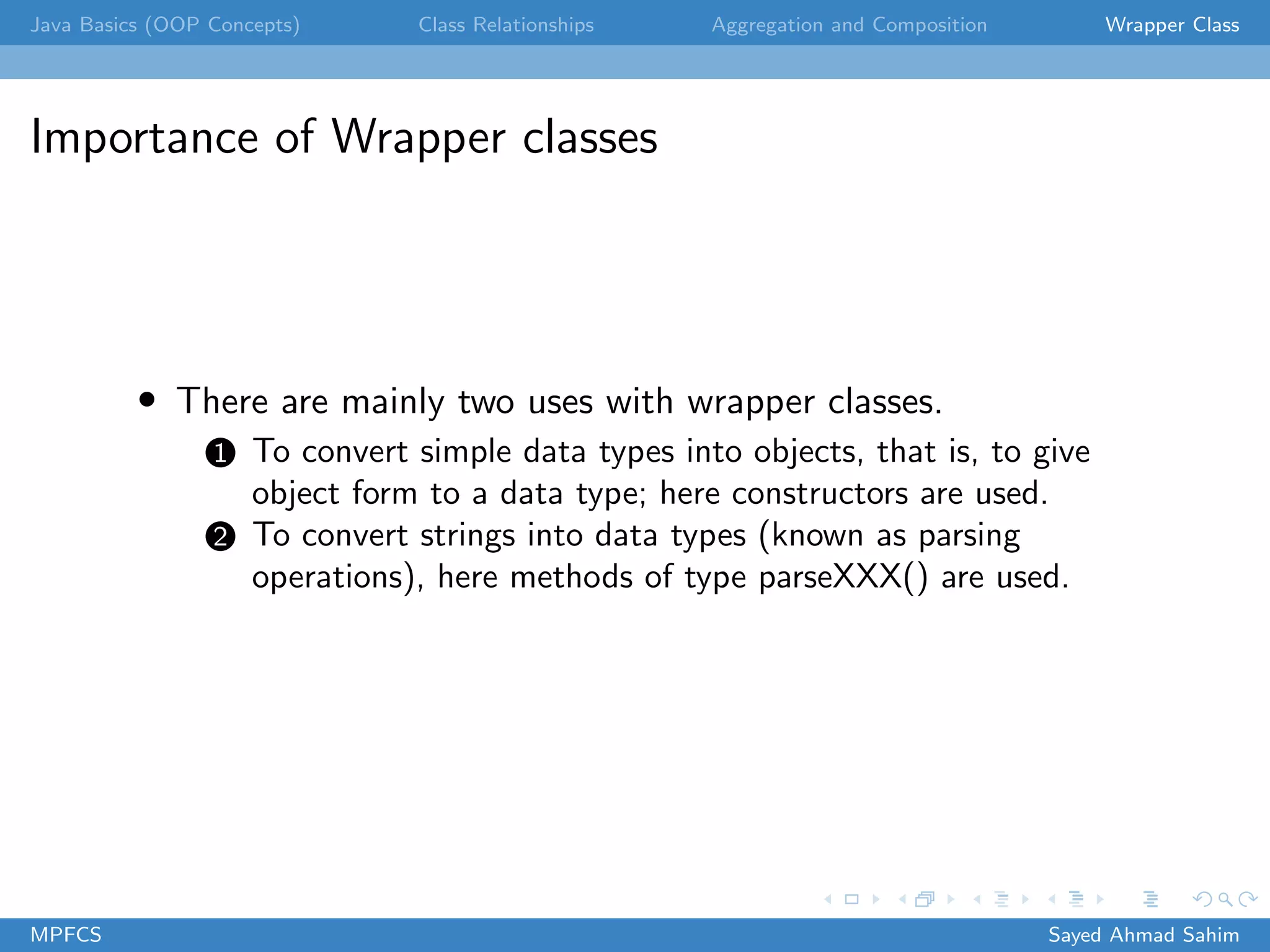 Java Basics (OOP Concepts) Class Relationships Aggregation and Composition Wrapper Class
Importance of Wrapper classes
• There are mainly two uses with wrapper classes.
1 To convert simple data types into objects, that is, to give
object form to a data type; here constructors are used.
2 To convert strings into data types (known as parsing
operations), here methods of type parseXXX() are used.
MPFCS Sayed Ahmad Sahim
 