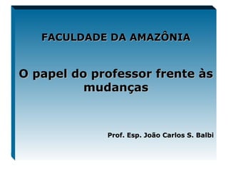 FACULDADE DA AMAZÔNIA O papel do professor frente às mudanças Prof. Esp. João Carlos S. Balbi 
