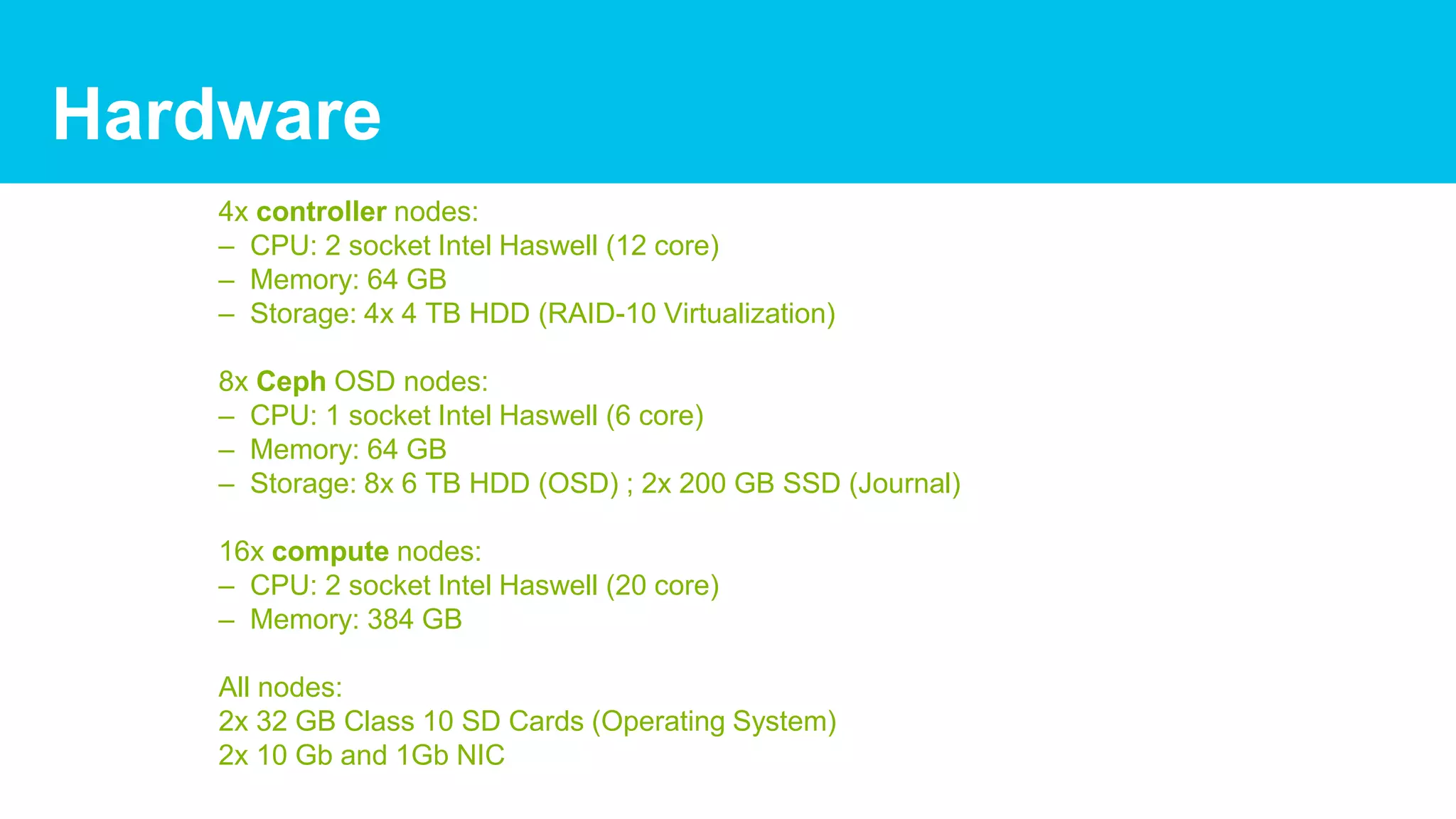 4x controller nodes:
– CPU: 2 socket Intel Haswell (12 core)
– Memory: 64 GB
– Storage: 4x 4 TB HDD (RAID-10 Virtualization)
8x Ceph OSD nodes:
– CPU: 1 socket Intel Haswell (6 core)
– Memory: 64 GB
– Storage: 8x 6 TB HDD (OSD) ; 2x 200 GB SSD (Journal)
16x compute nodes:
– CPU: 2 socket Intel Haswell (20 core)
– Memory: 384 GB
All nodes:
2x 32 GB Class 10 SD Cards (Operating System)
2x 10 Gb and 1Gb NIC
Hardware
 
