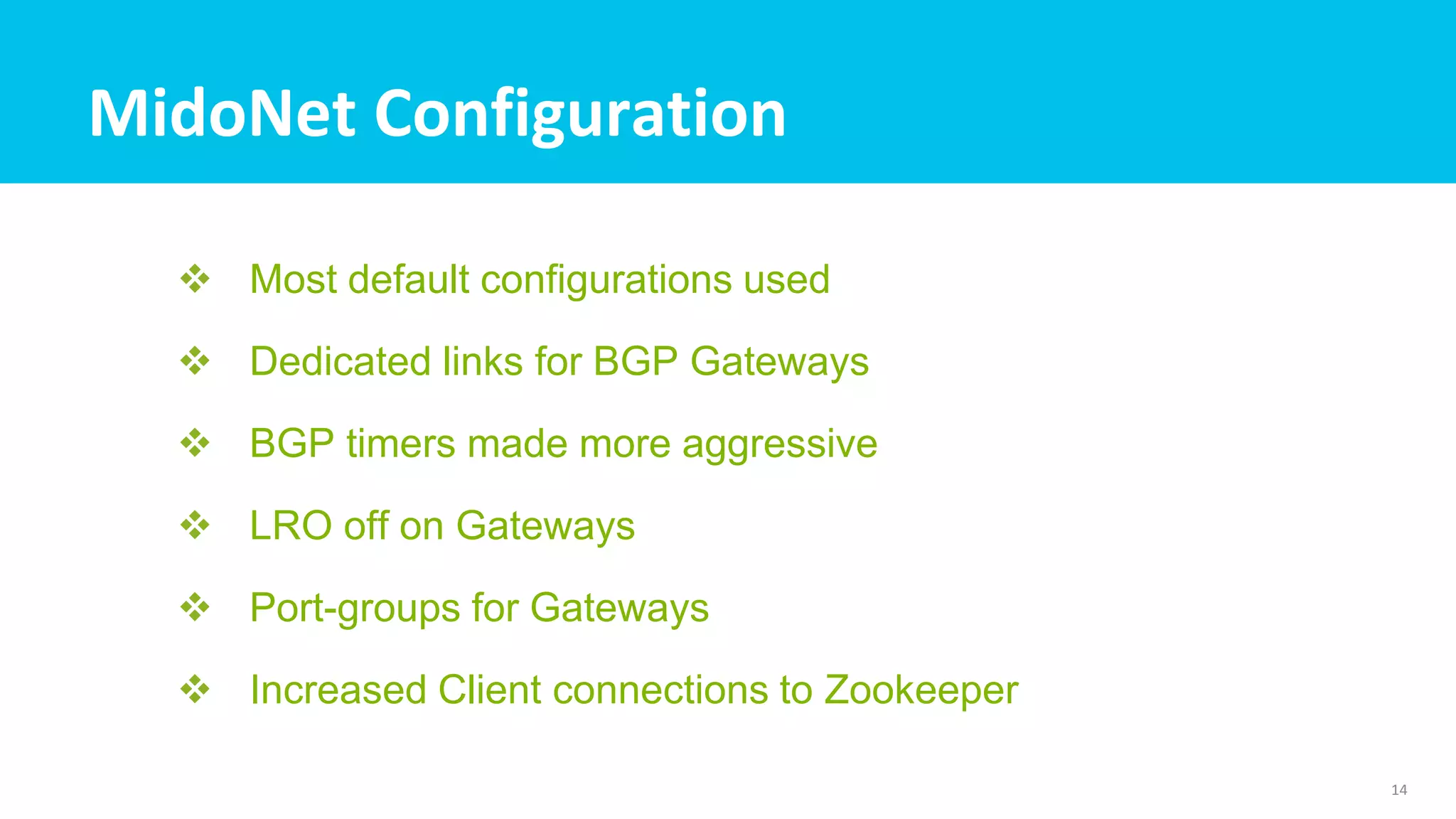 MidoNet Configuration
 Most default configurations used
 Dedicated links for BGP Gateways
 BGP timers made more aggressive
 LRO off on Gateways
 Port-groups for Gateways
 Increased Client connections to Zookeeper
14
 