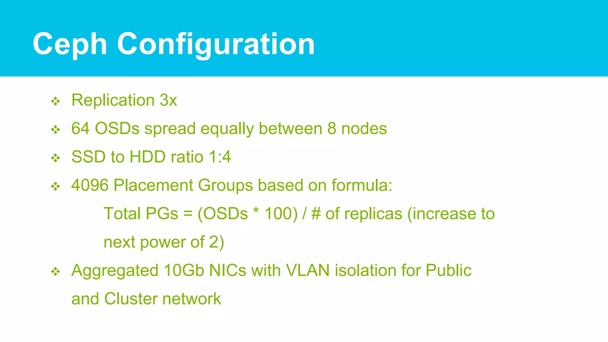  Replication 3x
 64 OSDs spread equally between 8 nodes
 SSD to HDD ratio 1:4
 4096 Placement Groups based on formula:
Total PGs = (OSDs * 100) / # of replicas (increase to
next power of 2)
 Aggregated 10Gb NICs with VLAN isolation for Public
and Cluster network
Ceph Configuration
 
