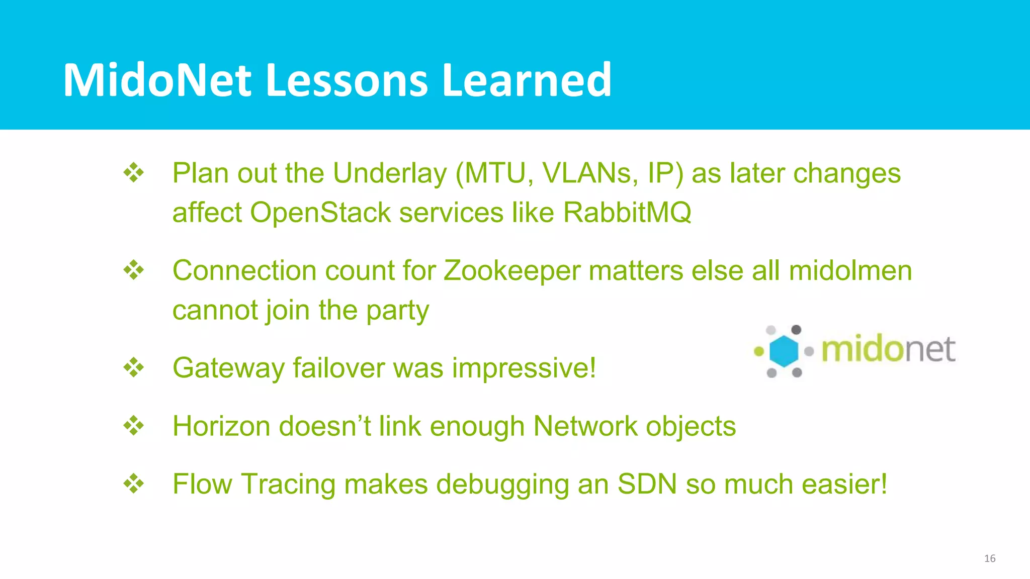 MidoNet Lessons Learned
 Plan out the Underlay (MTU, VLANs, IP) as later changes
affect OpenStack services like RabbitMQ
 Connection count for Zookeeper matters else all midolmen
cannot join the party
 Gateway failover was impressive!
 Horizon doesn’t link enough Network objects
 Flow Tracing makes debugging an SDN so much easier!
16
 