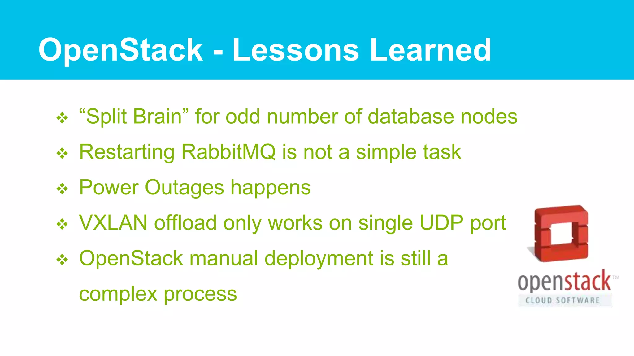  “Split Brain” for odd number of database nodes
 Restarting RabbitMQ is not a simple task
 Power Outages happens
 VXLAN offload only works on single UDP port
 OpenStack manual deployment is still a
complex process
OpenStack - Lessons Learned
 