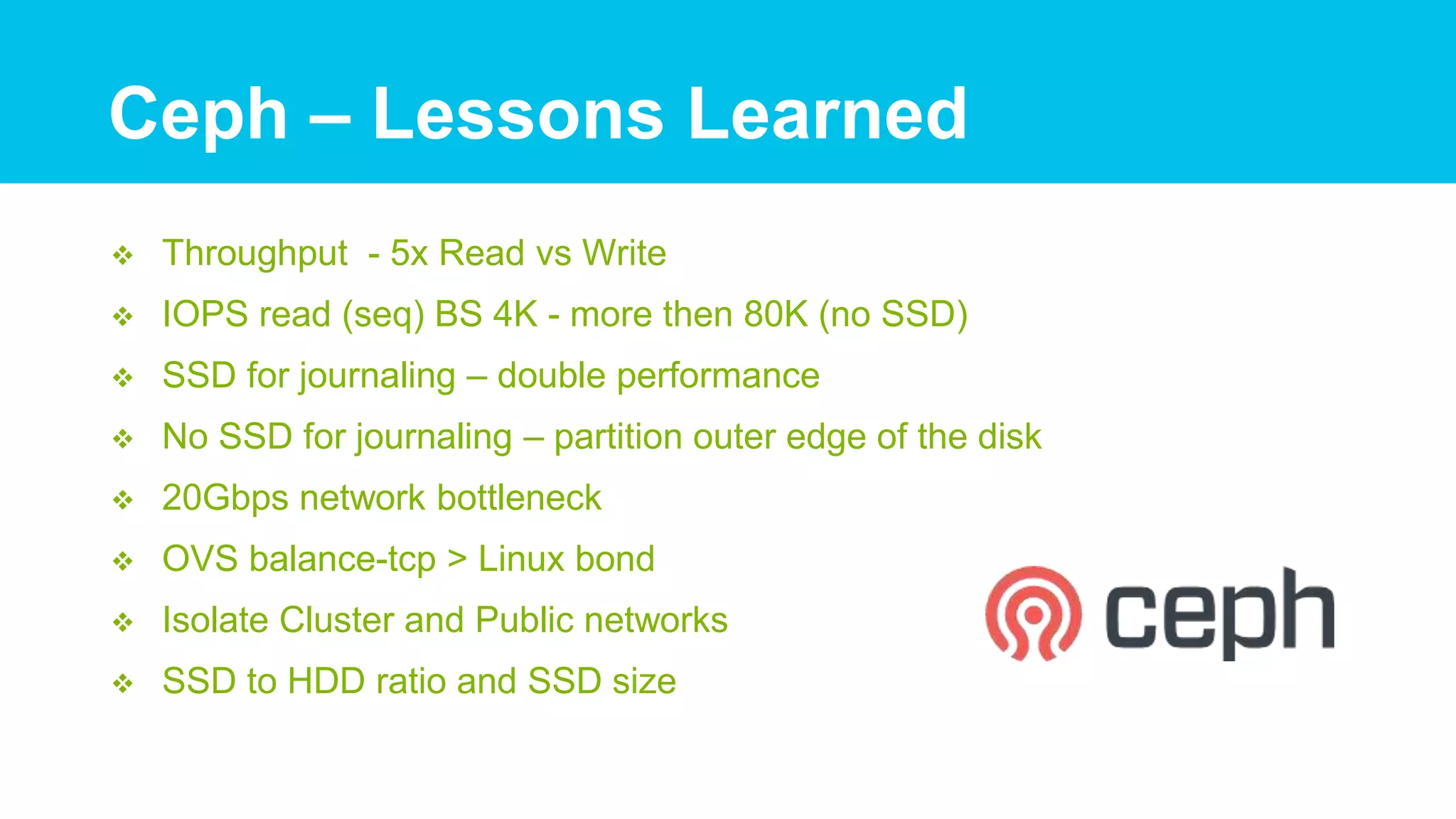  Throughput - 5x Read vs Write
 IOPS read (seq) BS 4K - more then 80K (no SSD)
 SSD for journaling – double performance
 No SSD for journaling – partition outer edge of the disk
 20Gbps network bottleneck
 OVS balance-tcp > Linux bond
 Isolate Cluster and Public networks
 SSD to HDD ratio and SSD size
Ceph – Lessons Learned
 