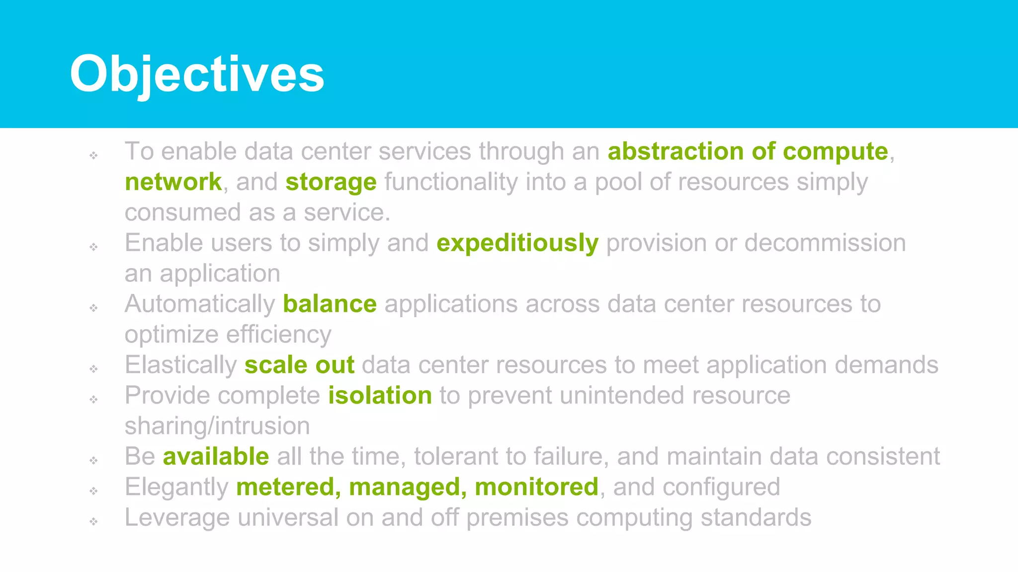  To enable data center services through an abstraction of compute,
network, and storage functionality into a pool of resources simply
consumed as a service.
 Enable users to simply and expeditiously provision or decommission
an application
 Automatically balance applications across data center resources to
optimize efficiency
 Elastically scale out data center resources to meet application demands
 Provide complete isolation to prevent unintended resource
sharing/intrusion
 Be available all the time, tolerant to failure, and maintain data consistent
 Elegantly metered, managed, monitored, and configured
 Leverage universal on and off premises computing standards
Objectives
 