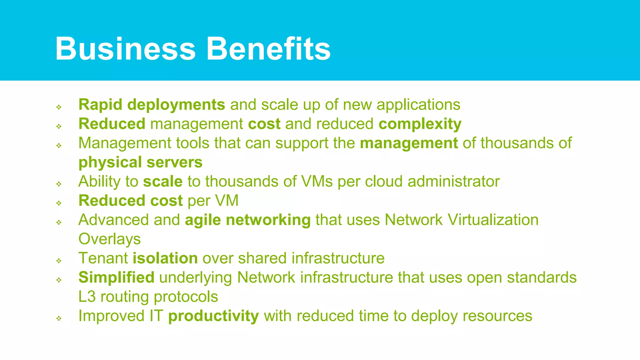  Rapid deployments and scale up of new applications
 Reduced management cost and reduced complexity
 Management tools that can support the management of thousands of
physical servers
 Ability to scale to thousands of VMs per cloud administrator
 Reduced cost per VM
 Advanced and agile networking that uses Network Virtualization
Overlays
 Tenant isolation over shared infrastructure
 Simplified underlying Network infrastructure that uses open standards
L3 routing protocols
 Improved IT productivity with reduced time to deploy resources
Business Benefits
 