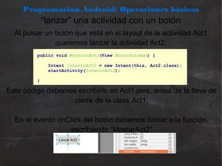 Programación Android: Operaciones básicas
“lanzar” una actividad con un botón
Al pulsar un botón que está en el layout de la actividad Act1
queremos lanzar la actividad Act2.
public void MostrarAct2(View BotonPulsado) {
Intent IntentoAct2 = new Intent(this, Act2.class);
startActivity(IntentoAct2);
}
Este código debemos escribirlo en Act1.java, antes de la llave de
cierre de la class Act1.
En el evento onClick del botón debemos llamar a la función,
escribiendo “MostarAct2”
 