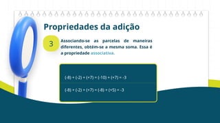 Propriedades da adição
3
Associando-se as parcelas de maneiras
diferentes, obtém-se a mesma soma. Essa é
a propriedade associativa.
(-8) + (-2) + (+7) = (-10) + (+7) = -3
(-8) + (-2) + (+7) = (-8) + (+5) = -3
 