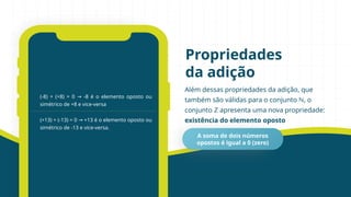 Além dessas propriedades da adição, que
também são válidas para o conjunto ℕ, o
conjunto ℤ apresenta uma nova propriedade:
existência do elemento oposto
Propriedades
da adição
(-8) + (+8) = 0 -8 é o elemento oposto ou
→
simétrico de +8 e vice-versa
(+13) + (-13) = 0 +13 é o elemento oposto ou
→
simétrico de -13 e vice-versa.
A soma de dois números
opostos é igual a 0 (zero)
 