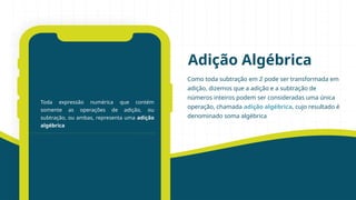 Como toda subtração em ℤ pode ser transformada em
adição, dizemos que a adição e a subtração de
números inteiros podem ser consideradas uma única
operação, chamada adição algébrica, cujo resultado é
denominado soma algébrica
Adição Algébrica
Toda expressão numérica que contém
somente as operações de adição, ou
subtração, ou ambas, representa uma adição
algébrica
 
