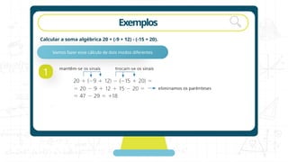 Exemplos
Calcular a soma algébrica 20 + (-9 + 12) - (-15 + 20).
1
Vamos fazer esse cálculo de dois modos diferentes
 