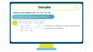 Exemplos
Calcular a soma algébrica 20 + (-9 + 12) - (-15 + 20).
2
Vamos fazer esse cálculo de dois modos diferentes
 