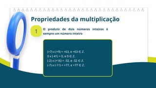 Propriedades da multiplicação
1
O produto de dois números inteiros é
sempre um número inteiro
(+7) x (+9) = +63, e +63 ℤ.
∈
0 x (-41) = 0, e 0 ℤ.
∈
(-2) x (+16) = -32, e -32 ℤ.
∈
(-7) x (-11) = +77, e +77 ℤ.
∈
 