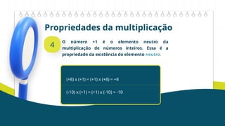 Propriedades da multiplicação
4
O número +1 é o elemento neutro da
multiplicação de números inteiros. Essa é a
propriedade da existência do elemento neutro.
(+8) x (+1) = (+1) x (+8) = +8
(-10) x (+1) = (+1) x (-10) = -10
 