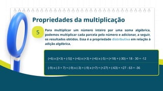 Propriedades da multiplicação
5
Para multiplicar um número inteiro por uma soma algébrica,
podemos multiplicar cada parcela pelo número e adicionar, a seguir,
os resultados obtidos. Essa é a propriedade distributiva em relação à
adição algébrica.
(+6) x [(+3) + (-5)] = (+6) x (+3) + (+6) x (-5) = (+18) + (-30) = 18 - 30 = -12
(-9) x (-3 + 7) = (-9) x (-3) + (-9) x (+7) = (+27) + (-63) = +27 - 63 = -36
 