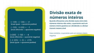 Quando efetuamos uma divisão exata entre dois
números inteiros não nulos, o quociente será um
número inteiro positivo se o dividendo e o divisor
tiverem mesmo sinal
Caso contrário, o quociente será um número inteiro
negativo
Divisão exata de
números inteiros
 