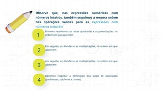 Observe que, nas expressões numéricas com
números inteiros, também seguimos a mesma ordem
das operações válidas para as expressões com
números naturais
1
2
Em seguida, as divisões e as multiplicações, na ordem em que
aparecem
3
em seguida, as divisões e as multiplicações, na ordem em que
aparecem
4
Devemos respeitar a eliminação dos sinais de associação
(parênteses, colchetes e chaves).
Primeiro resolvemos as raízes quadradas e as potenciações, na
ordem em que aparecem
 