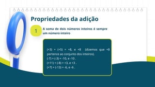 Propriedades da adição
1
A soma de dois números inteiros é sempre
um número inteiro
(+3) + (+5) = +8, e +8 (dizemos que +8
pertence ao conjunto dos inteiros).
(-7) + (-3) = -10, e -10 .
(+11) + (-8) = +3, e +3 .
(+7) + (-13) = -6, e -6 .
 