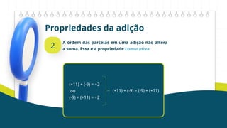Propriedades da adição
2
A ordem das parcelas em uma adição não altera
a soma. Essa é a propriedade comutativa
(+11) + (-9) = +2
ou
(-9) + (+11) = +2
(+11) + (-9) = (-9) + (+11)
 