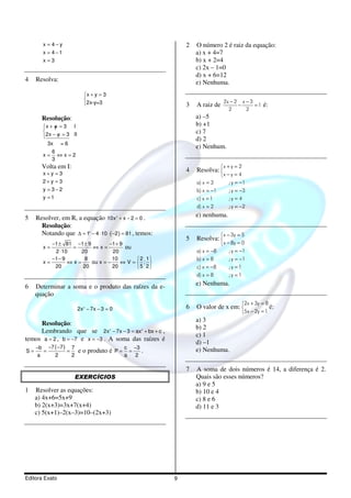 x = 4−y                                                   2   O número 2 é raiz da equação:
        x = 4 −1                                                      a) x + 4=7
        x=3                                                           b) x + 2=4
                                                                      c) 2x – 1=0
                                                                      d) x + 6=12
4    Resolva:                                                         e) Nenhuma.
                             x + y = 3
                                                                                  2x − 2 x − 3
                             2x-y=3                              3   A raiz de          −      =1    é:
                                                                                     2      2
       Resolução:                                                     a) –5
        x + y = 3 I                                                  b) +1
             /
        
          2x − y = 3 II                                               c) 7
        
                                                                     d) 2
           3x = 6
                                                                      e) Nenhum.
             6
        x=     ⇔x=2
             3
       Volta em I:                                                                x + y = 2
        x+y =3
                                                                  4   Resolva: 
                                                                                  x − y = 4
        2+ y = 3                                                      a) x = 3        ; y = −1
        y = 3−2                                                       b) x = −1       ; y = −3
        y =1                                                          c) x = 1        ;y = 4
                                                                      d) x = 2        ; y = −2

5    Resolver, em R, a equação 10x + x − 2 = 0 .
                                              2                       e) nenhuma.
       Resolução:
       Notando que ∆ = 1 − 4 ⋅ 10 ⋅ ( −2 ) = 81 , temos:
                               2
                                                                                   x − 3y = 5
                                                                  5   Resolva: 
           −1 ± 81 −1 ± 9        −1 + 9                                            x − 8y = 0
        x=         =      ⇔x=           ou
            2 ⋅ 10    20           20                                 a) x = −8       ; y = −1
           −1 − 9       8          10      2 1                      b) x = 8        ; y = −1
        x=        ⇔x=     ou x = −    ⇔V= ; 
            20         20          20      5 2                      c) x = −8       ;y = 1
                                                                      d) x = 8        ;y = 1

6    Determinar a soma e o produto das raízes da e-                   e) Nenhuma.
     quação
                                                                                            2x + 3y = 8
                          2x 2 − 7x − 3 = 0                       6   O valor de x em:                  é:
                                                                                            5x − 2y = 1
                                                                      a) 3
     Resolução:
                                                                      b) 2
     Lembrando que se 2x − 7x − 3 = ax + bx + c ,
                                          2               2

                                                                      c) 1
temos a = 2 , b = −7 e x = −3 . A soma das raízes é
                                                                      d) –1
     −b −7 ( −7 ) 7                               c −3                e) Nenhuma.
S=     =         =        e o produto é P =         =     .
     a     2       2                              a   2

                                                                  7   A soma de dois números é 14, a diferença é 2.
                       EXERCÍCIOS                                     Quais são esses números?
                                                                      a) 9 e 5
1    Resolver as equações:                                            b) 10 e 4
     a) 4x+6=5x+9                                                     c) 8 e 6
     b) 2(x+3)=3x+7(x+4)                                              d) 11 e 3
     c) 5(x+1)–2(x–3)=10–(2x+3)




Editora Exato                                                 9
 