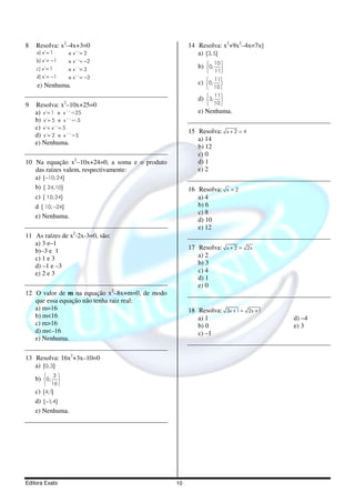 8   Resolva: x2–4x+3=0                               14 Resolva: x2+9x2–4x=7x]
    a) x´= 1        e x´´= 2                            a) {3, 5}
    b) x´= −1       e x´´= −2
                                                        b) 0; 
                                                              10
    c) x´= 1        e x´´= 3                                    
                                                               11
    d) x´= −1       e x´´= −3                                  11
    e) Nenhuma.                                         c)   0; 
                                                              10 

                                                        d) 3; 
                                                              11
                2
                                                                
9   Resolva: x –10x+25=0                                      10 
    a) x´= 1 e x´´=25                                   e) Nenhuma.
    b) x´= 5 e x´´=-5
    c) x´= x´´= 5
                                                     15 Resolva: x + 2 = 4
    d) x´= 2 e x´´=5
                                                        a) 14
    e) Nenhuma.
                                                        b) 12
                                                        c) 0
10 Na equação x2–10x+24=0, a soma e o produto           d) 1
   das raízes valem, respectivamente:                   e) 2
   a) {−10; 24}
   b) { 24;10}                                       16 Resolva: x = 2
   c) { 10; 24}                                         a) 4
   d { 10; −24}                                         b) 6
                                                        c) 8
   e) Nenhuma.
                                                        d) 10
                                                        e) 12
11 As raízes de x2-2x-3=0, são:
   a) 3 e–1
   b)–3 e 1                                          17 Resolva: x + 2 = 2x
   c) 1 e 3                                             a) 2
   d) –1 e –3                                           b) 3
   e) 2 e 3                                             c) 4
                                                        d) 1
                                                        e) 0
12 O valor de m na equação x2–8x+m=0, de modo
   que essa equação não tenha raiz real:
   a) m=16                                           18 Resolva: 3x + 1 = 2x + 1
   b) m<16                                              a) 1                       d) –4
   c) m>16                                              b) 0                       e) 3
   d) m<–16                                             c) –1
   e) Nenhuma.

13 Resolva: 16x2+3x–10=0
   a) {0; 3}
    b) 0; 
          3
           
        16 
    c) {4;1}
    d) {−1; 4}
    e) Nenhuma.




Editora Exato                                   10
 
