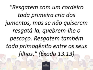 "Resgatem com um cordeiro
toda primeira cria dos
jumentos, mas se não quiserem
resgatá-la, quebrem-lhe o
pescoço. Resgatem também
todo primogênito entre os seus
filhos." (Êxodo 13.13)
 