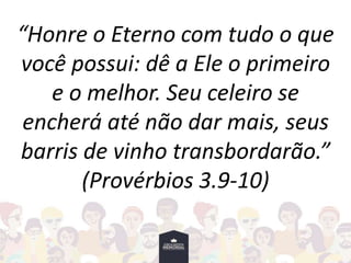 “Honre o Eterno com tudo o que
você possui: dê a Ele o primeiro
e o melhor. Seu celeiro se
encherá até não dar mais, seus
barris de vinho transbordarão.”
(Provérbios 3.9-10)
 
