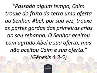 “Passado algum tempo, Caim
trouxe do fruto da terra uma oferta
ao Senhor. Abel, por sua vez, trouxe
as partes gordas das primeiras crias
do seu rebanho. O Senhor aceitou
com agrado Abel e sua oferta, mas
não aceitou Caim e sua oferta.”
(Gênesis 4.3-5)
 