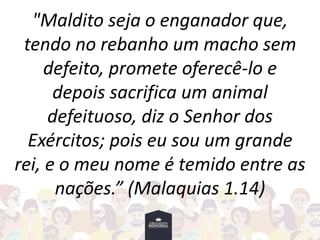 "Maldito seja o enganador que,
tendo no rebanho um macho sem
defeito, promete oferecê-lo e
depois sacrifica um animal
defeituoso, diz o Senhor dos
Exércitos; pois eu sou um grande
rei, e o meu nome é temido entre as
nações.” (Malaquias 1.14)
 