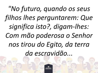 "No futuro, quando os seus
filhos lhes perguntarem: Que
significa isto?, digam-lhes:
Com mão poderosa o Senhor
nos tirou do Egito, da terra
da escravidão...
 