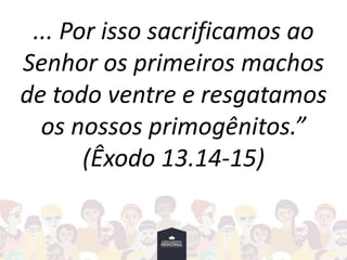 ... Por isso sacrificamos ao
Senhor os primeiros machos
de todo ventre e resgatamos
os nossos primogênitos.”
(Êxodo 13.14-15)
 